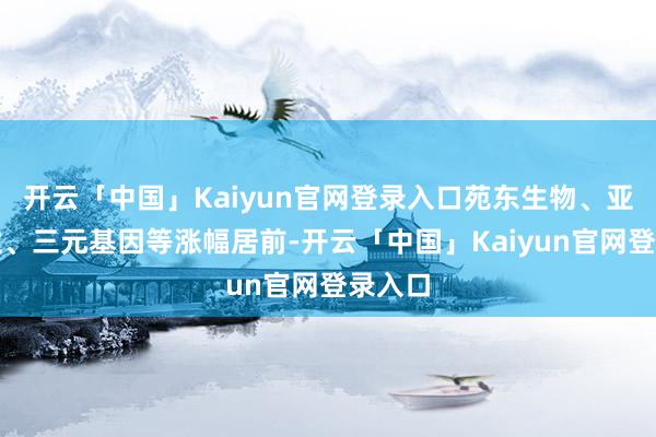 开云「中国」Kaiyun官网登录入口苑东生物、亚太药业、三元基因等涨幅居前-开云「中国」Kaiyun官网登录入口