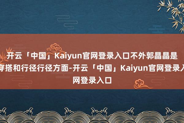 开云「中国」Kaiyun官网登录入口不外郭晶晶是在穿搭和行径行径方面-开云「中国」Kaiyun官网登录入口