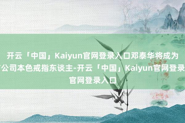开云「中国」Kaiyun官网登录入口邓泰华将成为上市公司本色戒指东谈主-开云「中国」Kaiyun官网登录入口