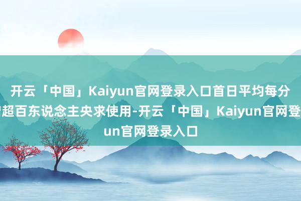 开云「中国」Kaiyun官网登录入口首日平均每分钟新增超百东说念主央求使用-开云「中国」Kaiyun官网登录入口