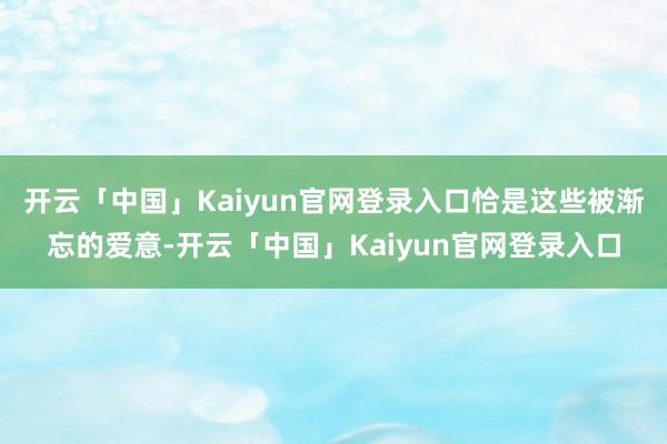 开云「中国」Kaiyun官网登录入口恰是这些被渐忘的爱意-开云「中国」Kaiyun官网登录入口