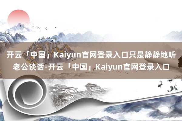 开云「中国」Kaiyun官网登录入口只是静静地听老公谈话-开云「中国」Kaiyun官网登录入口