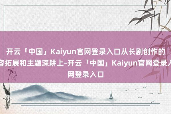 开云「中国」Kaiyun官网登录入口从长剧创作的内容拓展和主题深耕上-开云「中国」Kaiyun官网登录入口