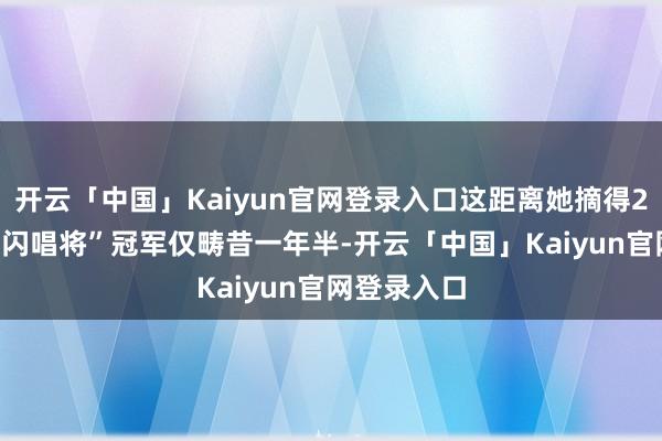 开云「中国」Kaiyun官网登录入口这距离她摘得2024年“忽闪唱将”冠军仅畴昔一年半-开云「中国」Kaiyun官网登录入口