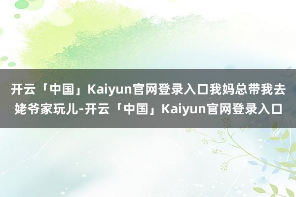 开云「中国」Kaiyun官网登录入口我妈总带我去姥爷家玩儿-开云「中国」Kaiyun官网登录入口