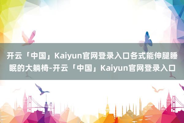 开云「中国」Kaiyun官网登录入口各式能伸腿睡眠的大躺椅-开云「中国」Kaiyun官网登录入口