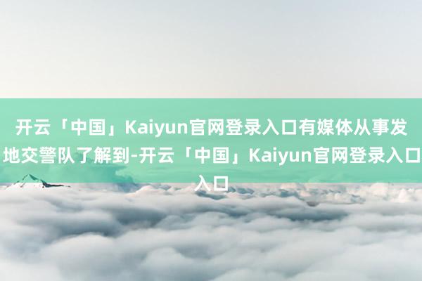 开云「中国」Kaiyun官网登录入口有媒体从事发地交警队了解到-开云「中国」Kaiyun官网登录入口