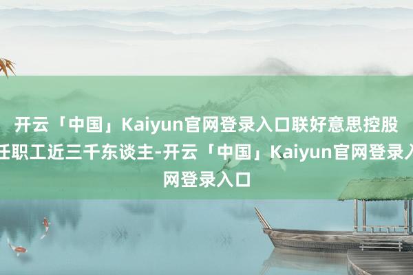 开云「中国」Kaiyun官网登录入口联好意思控股在任职工近三千东谈主-开云「中国」Kaiyun官网登录入口