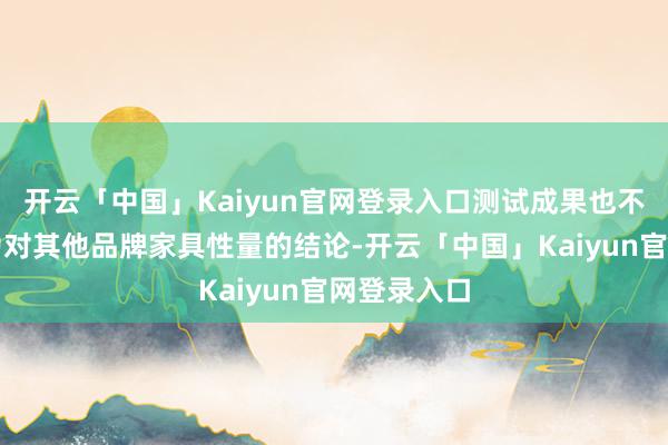 开云「中国」Kaiyun官网登录入口测试成果也不应被解读为对其他品牌家具性量的结论-开云「中国」Kaiyun官网登录入口