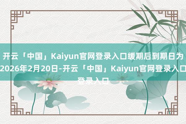 开云「中国」Kaiyun官网登录入口缓期后到期日为2026年2月20日-开云「中国」Kaiyun官网登录入口