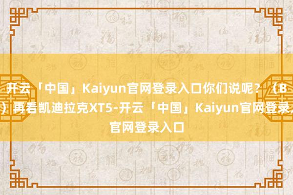 开云「中国」Kaiyun官网登录入口你们说呢?(BGM)再看凯迪拉克XT5-开云「中国」Kaiyun官网登录入口