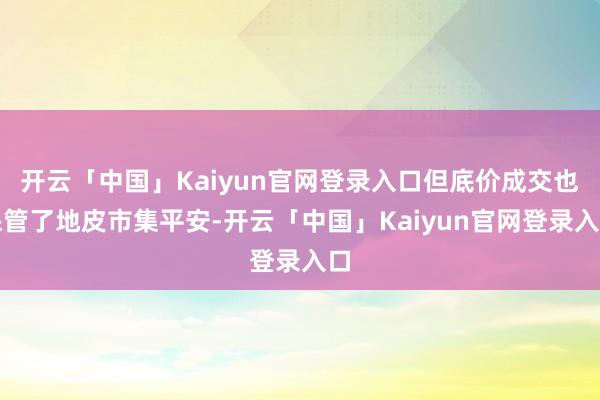 开云「中国」Kaiyun官网登录入口但底价成交也保管了地皮市集平安-开云「中国」Kaiyun官网登录入口