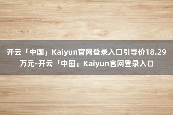 开云「中国」Kaiyun官网登录入口引导价18.29万元-开云「中国」Kaiyun官网登录入口