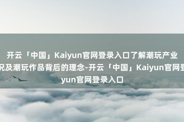 开云「中国」Kaiyun官网登录入口了解潮玩产业发展近况及潮玩作品背后的理念-开云「中国」Kaiyun官网登录入口