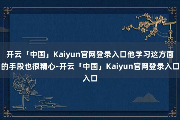 开云「中国」Kaiyun官网登录入口他学习这方面的手段也很精心-开云「中国」Kaiyun官网登录入口