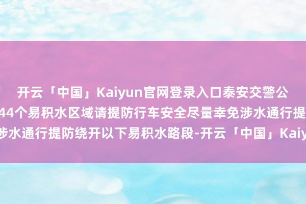 开云「中国」Kaiyun官网登录入口泰安交警公布全市20个易积水路段44个易积水区域请提防行车安全尽量幸免涉水通行提防绕开以下易积水路段-开云「中国」Kaiyun官网登录入口