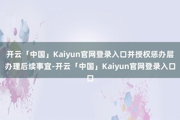 开云「中国」Kaiyun官网登录入口并授权惩办层办理后续事宜-开云「中国」Kaiyun官网登录入口