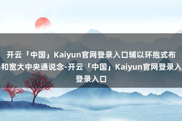 开云「中国」Kaiyun官网登录入口辅以环抱式布局和宽大中央通说念-开云「中国」Kaiyun官网登录入口
