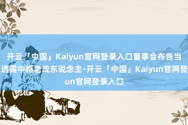 开云「中国」Kaiyun官网登录入口董事会布告当作信息透露中枢老成东说念主-开云「中国」Kaiyun官网登录入口