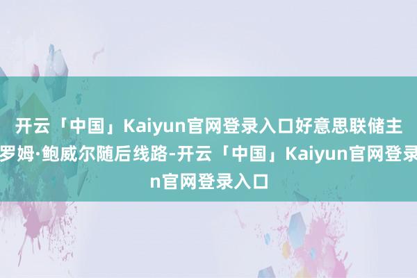开云「中国」Kaiyun官网登录入口好意思联储主席杰罗姆·鲍威尔随后线路-开云「中国」Kaiyun官网登录入口