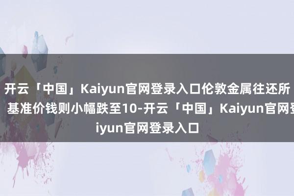 开云「中国」Kaiyun官网登录入口伦敦金属往还所（LME）基准价钱则小幅跌至10-开云「中国」Kaiyun官网登录入口