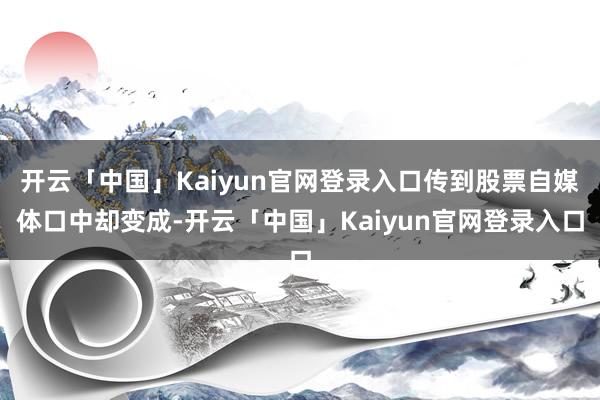 开云「中国」Kaiyun官网登录入口传到股票自媒体口中却变成-开云「中国」Kaiyun官网登录入口