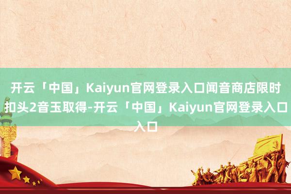 开云「中国」Kaiyun官网登录入口闻音商店限时扣头2音玉取得-开云「中国」Kaiyun官网登录入口