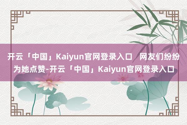开云「中国」Kaiyun官网登录入口   网友们纷纷为她点赞-开云「中国」Kaiyun官网登录入口