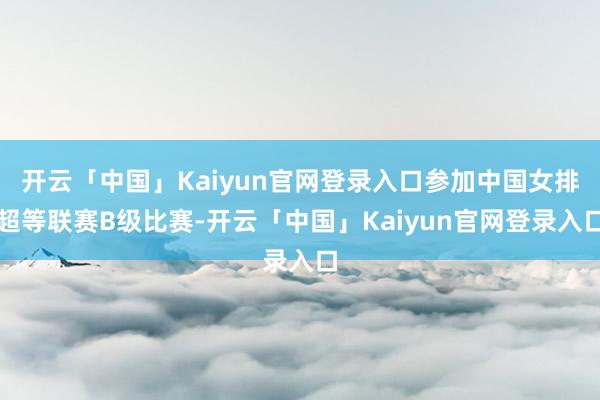 开云「中国」Kaiyun官网登录入口参加中国女排超等联赛B级比赛-开云「中国」Kaiyun官网登录入口