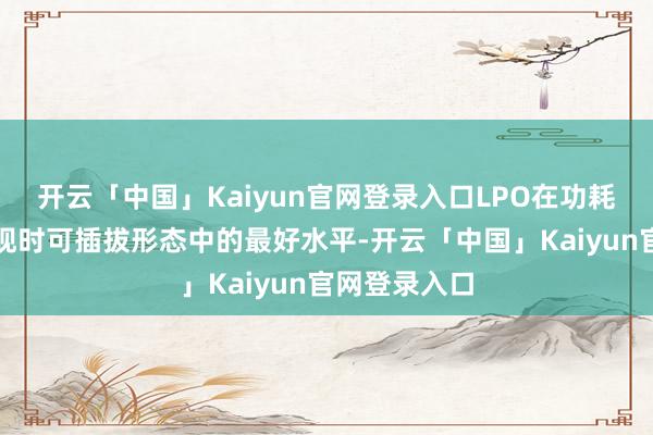 开云「中国」Kaiyun官网登录入口LPO在功耗进展上达到现时可插拔形态中的最好水平-开云「中国」Kaiyun官网登录入口