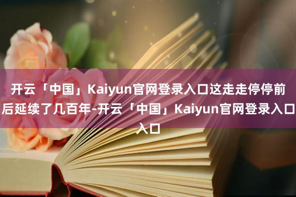 开云「中国」Kaiyun官网登录入口这走走停停前后延续了几百年-开云「中国」Kaiyun官网登录入口