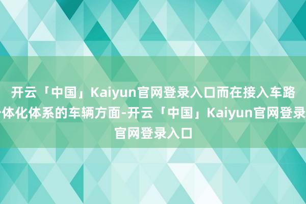 开云「中国」Kaiyun官网登录入口而在接入车路云一体化体系的车辆方面-开云「中国」Kaiyun官网登录入口