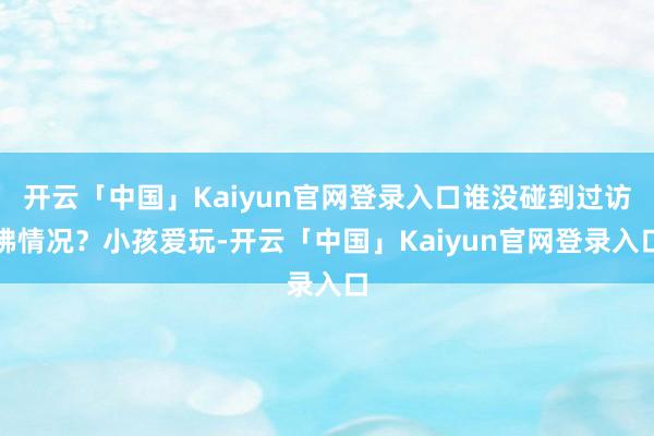 开云「中国」Kaiyun官网登录入口谁没碰到过访佛情况?小孩爱玩-开云「中国」Kaiyun官网登录入口