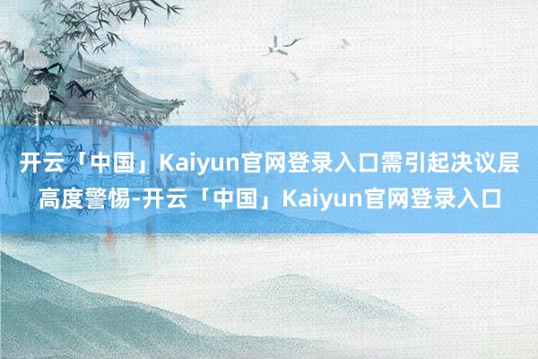 开云「中国」Kaiyun官网登录入口需引起决议层高度警惕-开云「中国」Kaiyun官网登录入口