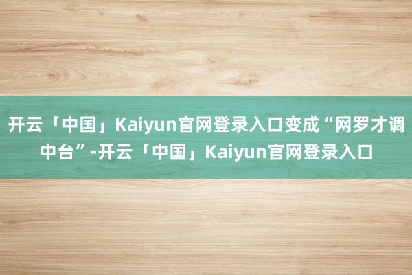 开云「中国」Kaiyun官网登录入口变成“网罗才调中台”-开云「中国」Kaiyun官网登录入口