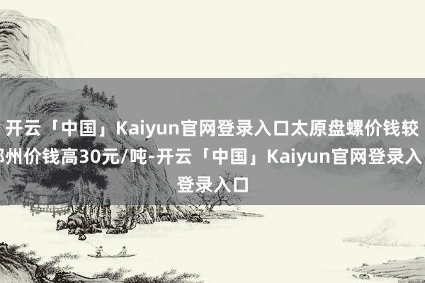 开云「中国」Kaiyun官网登录入口太原盘螺价钱较郑州价钱高30元/吨-开云「中国」Kaiyun官网登录入口