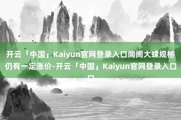 开云「中国」Kaiyun官网登录入口阛阓大螺规格仍有一定涨价-开云「中国」Kaiyun官网登录入口