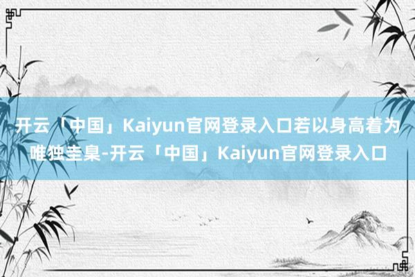 开云「中国」Kaiyun官网登录入口若以身高着为唯独圭臬-开云「中国」Kaiyun官网登录入口