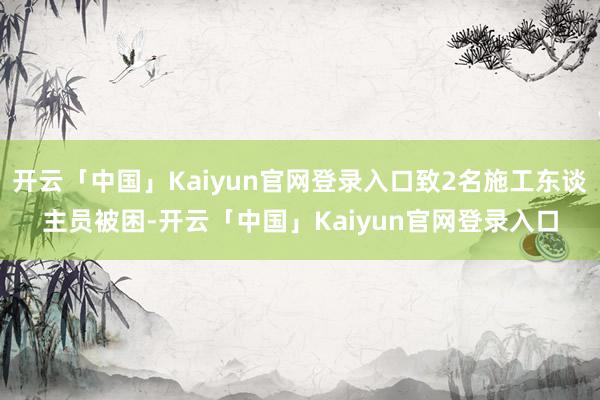 开云「中国」Kaiyun官网登录入口致2名施工东谈主员被困-开云「中国」Kaiyun官网登录入口