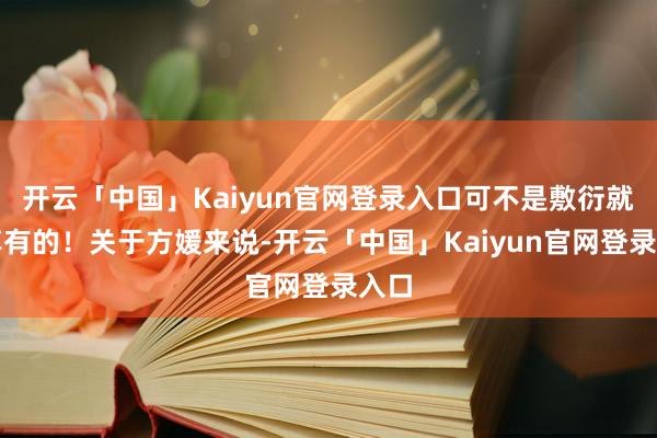 开云「中国」Kaiyun官网登录入口可不是敷衍就能享有的！关于方媛来说-开云「中国」Kaiyun官网登录入口