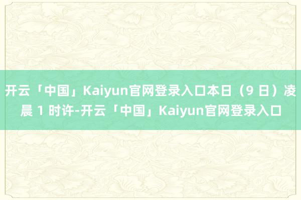 开云「中国」Kaiyun官网登录入口本日（9 日）凌晨 1 时许-开云「中国」Kaiyun官网登录入口