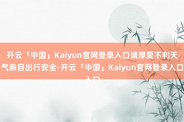 开云「中国」Kaiyun官网登录入口请厚爱不利天气条目出行安全-开云「中国」Kaiyun官网登录入口