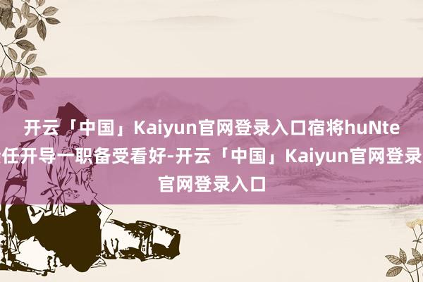 开云「中国」Kaiyun官网登录入口宿将huNter-接任开导一职备受看好-开云「中国」Kaiyun官网登录入口