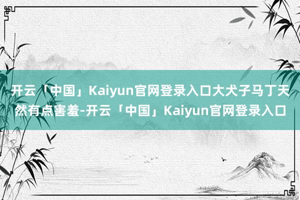 开云「中国」Kaiyun官网登录入口大犬子马丁天然有点害羞-开云「中国」Kaiyun官网登录入口