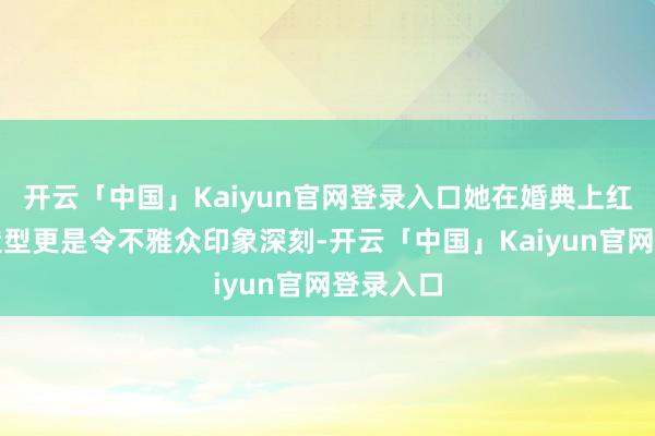 开云「中国」Kaiyun官网登录入口她在婚典上红衣鬈发造型更是令不雅众印象深刻-开云「中国」Kaiyun官网登录入口