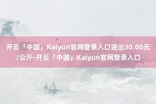 开云「中国」Kaiyun官网登录入口进出30.00元/公斤-开云「中国」Kaiyun官网登录入口