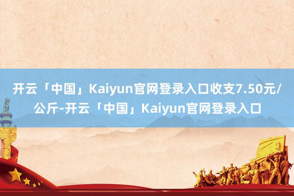 开云「中国」Kaiyun官网登录入口收支7.50元/公斤-开云「中国」Kaiyun官网登录入口