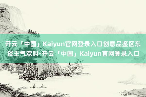 开云「中国」Kaiyun官网登录入口创意品鉴区东谈主气欢叫-开云「中国」Kaiyun官网登录入口