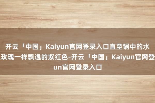 开云「中国」Kaiyun官网登录入口直至锅中的水造成跟玫瑰一样飘逸的紫红色-开云「中国」Kaiyun官网登录入口