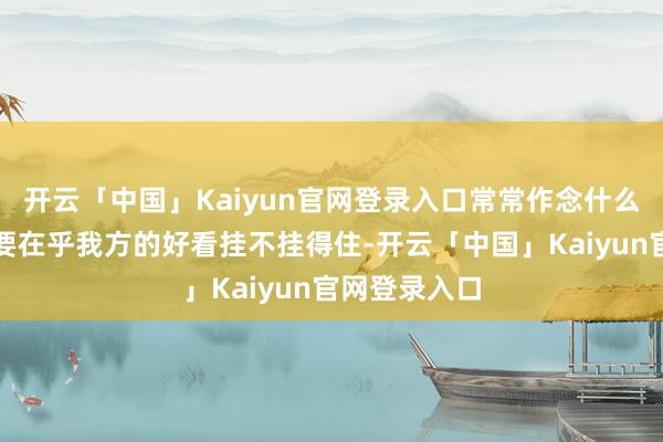 开云「中国」Kaiyun官网登录入口常常作念什么事情齐领先要在乎我方的好看挂不挂得住-开云「中国」Kaiyun官网登录入口